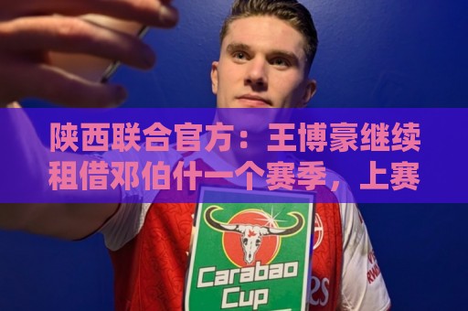 陕西联合官方：王博豪继续租借邓伯什一个赛季，上赛季出战19场