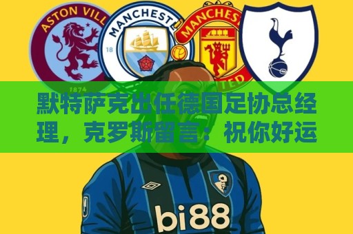 默特萨克出任德国足协总经理，克罗斯留言：祝你好运，大个子