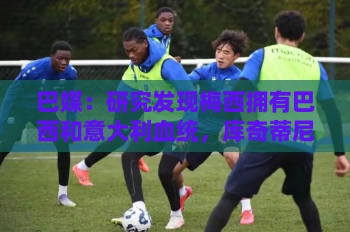 巴媒：研究发现梅西拥有巴西和意大利血统，库奇蒂尼是改姓的结果