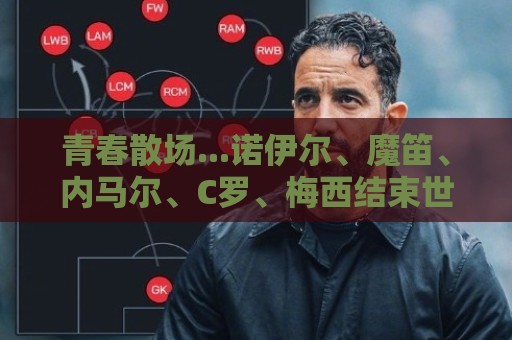 青春散场...诺伊尔、魔笛、内马尔、C罗、梅西结束世界杯最后一舞