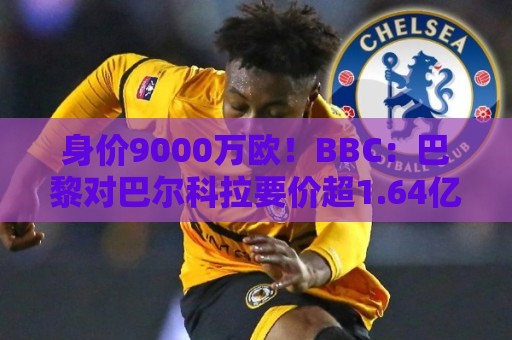 身价9000万欧！BBC：巴黎对巴尔科拉要价超1.64亿，红军枪手有意