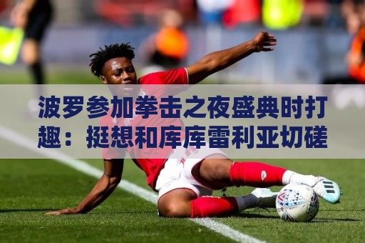 波罗参加拳击之夜盛典时打趣：挺想和库库雷利亚切磋一下