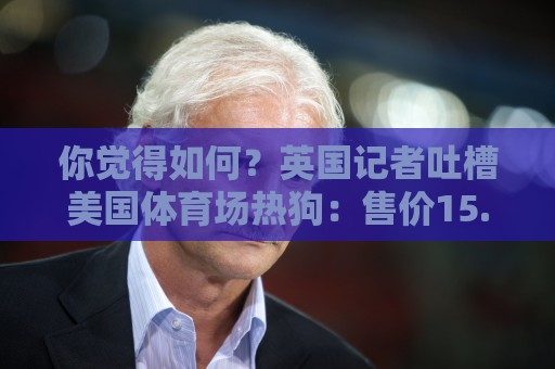 你觉得如何？英国记者吐槽美国体育场热狗：售价15.56刀 三口就没