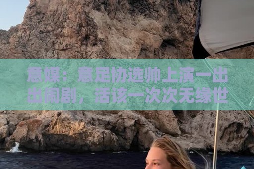 意媒：意足协选帅上演一出出闹剧，活该一次次无缘世界杯