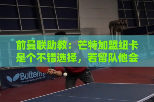 前曼联助教：芒特加盟纽卡是个不错选择，若留队他会沦为边缘球员