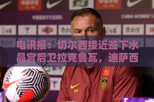 电讯报：切尔西接近签下水晶宫后卫拉克鲁瓦，迪萨西可能租借过去