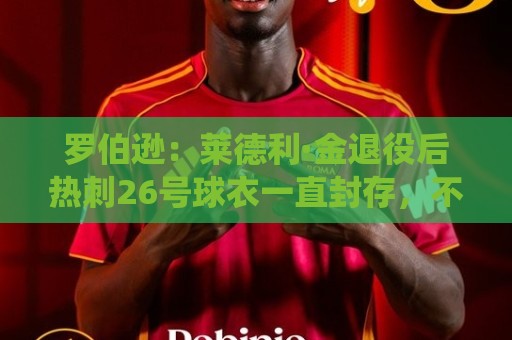 罗伯逊：莱德利·金退役后热刺26号球衣一直封存，不选想表达尊重