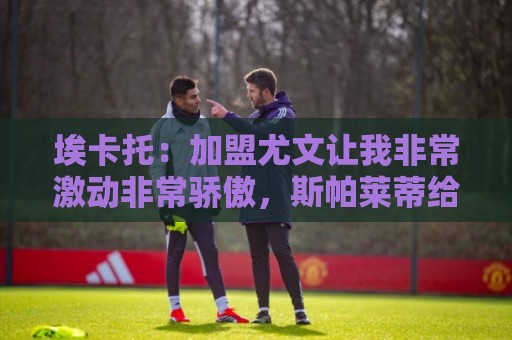 埃卡托:加盟尤文让我非常激动非常骄傲,斯帕莱蒂给了我很多帮助 埃卡托:加盟尤文让我非常激动非常骄傲,斯帕莱蒂给了我很多帮助