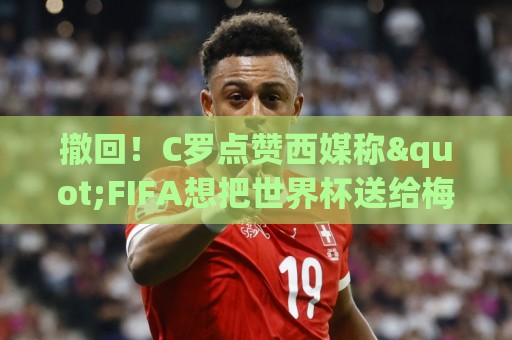 撤回！C罗点赞西媒称"FIFA想把世界杯送给梅西"的切片，现已取消