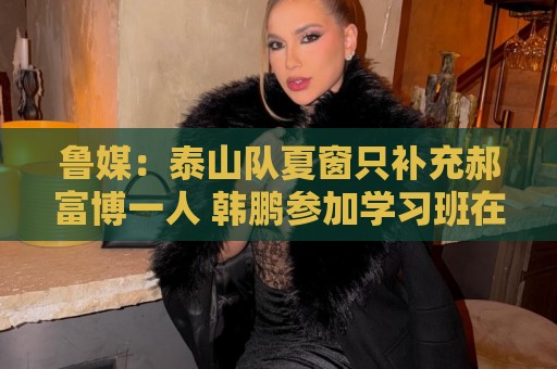 鲁媒：泰山队夏窗只补充郝富博一人 韩鹏参加学习班在间歇期
