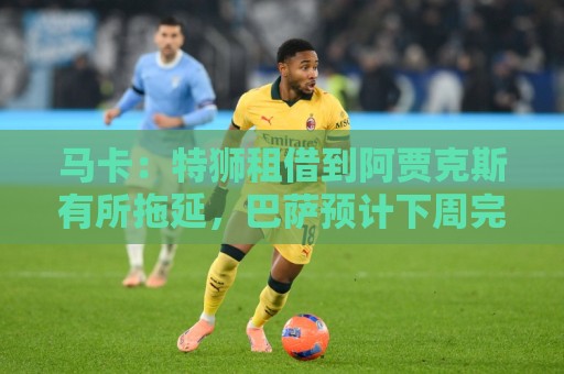 马卡：特狮租借到阿贾克斯有所拖延，巴萨预计下周完成交易