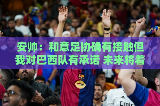 安帅：和意足协确有接触但我对巴西队有承诺 未来将着力培养中场