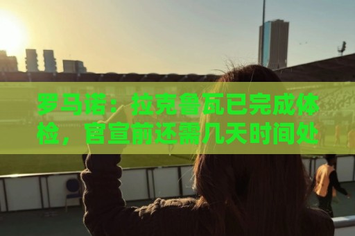 罗马诺：拉克鲁瓦已完成体检，官宣前还需几天时间处理文书或细节