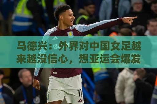 马德兴：外界对中国女足越来越没信心，想亚运会爆发是痴人梦语