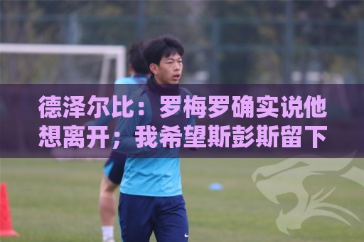 德泽尔比：罗梅罗确实说他想离开；我希望斯彭斯留下