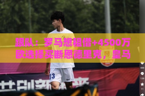跟队:罗马想租借+4500万欧选择买断恩德里克,皇马可保留回购权 跟队:罗马想租借+4500万欧选择买断恩德里克,皇马可保留回购权