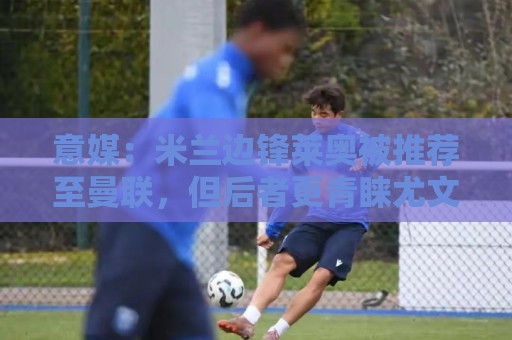 意媒：米兰边锋莱奥被推荐至曼联，但后者更青睐尤文的小孔塞桑