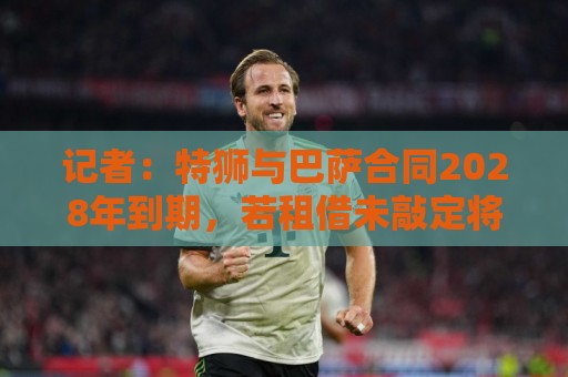 记者：特狮与巴萨合同2028年到期，若租借未敲定将继续随队训练
