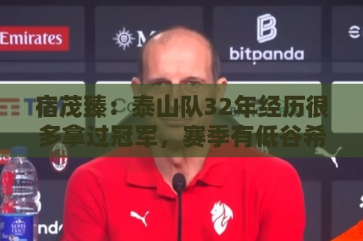 宿茂臻：泰山队32年经历很多拿过冠军，赛季有低谷希望球迷理解