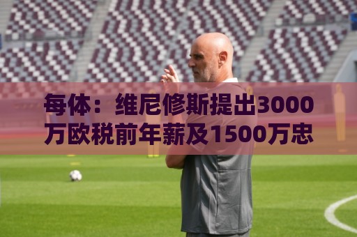 每体：维尼修斯提出3000万欧税前年薪及1500万忠诚奖，老佛爷不满