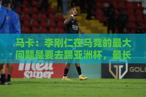 马卡：李刚仁在马竞的最大问题是要去踢亚洲杯，最长或缺席一个月