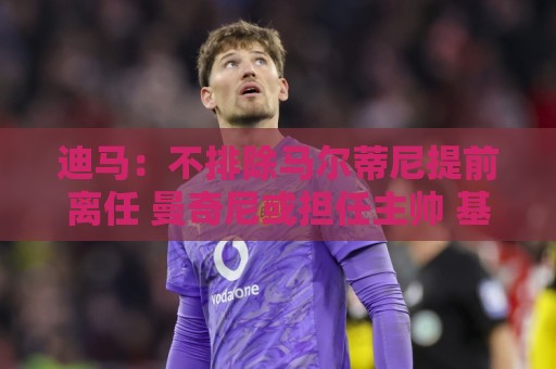 迪马：不排除马尔蒂尼提前离任 曼奇尼或担任主帅 基耶利尼当总监