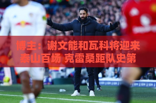 博主：谢文能和瓦科将迎来泰山百场 克雷桑距队史第二射手仅差1球