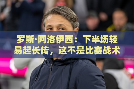 罗斯·阿洛伊西:下半场轻易起长传,这不是比赛战术要求的体现 罗斯·阿洛伊西:下半场轻易起长传,这不是比赛战术要求的体现