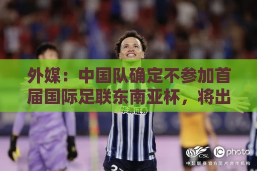 外媒：中国队确定不参加首届国际足联东南亚杯，将出战邀请赛