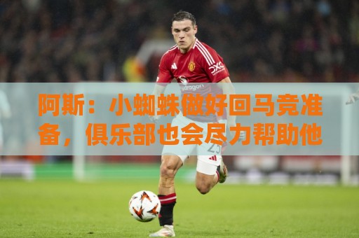阿斯：小蜘蛛做好回马竞准备，俱乐部也会尽力帮助他顺利回归