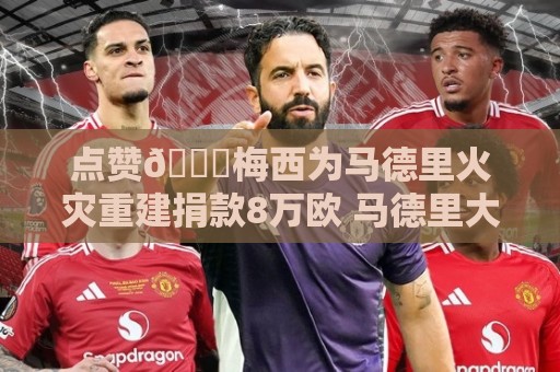 点赞👍梅西为马德里火灾重建捐款8万欧 马德里大区主席发文致谢 点赞👍梅西为马德里火灾重建捐款8万欧 马德里大区主席发文致谢
