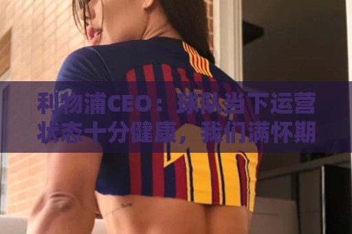 利物浦CEO：球队当下运营状态十分健康，我们满怀期待迎接新赛季