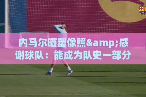 内马尔晒塑像照&感谢球队：能成为队史一部分，是我莫大的荣幸