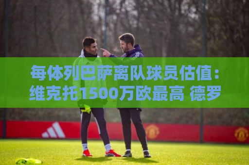 每体列巴萨离队球员估值：维克托1500万欧最高 德罗和瓦莱过千万