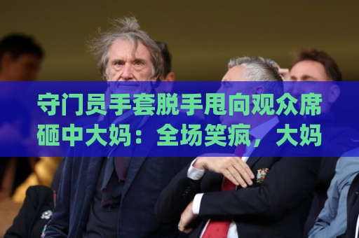 守门员手套脱手甩向观众席砸中大妈：全场笑疯，大妈当场表演“接化发”？！(守门员手套脱手甩向观众席砸中大妈)