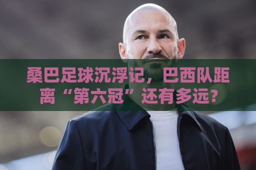 桑巴足球沉浮记，巴西队距离“第六冠”还有多远？