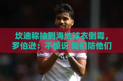 坎迪称抽到海地球衣倒霉，罗伯逊：不惊讶 我们防他们防得很好