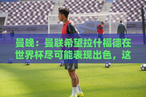 曼晚：曼联希望拉什福德在世界杯尽可能表现出色，这有助于出售他