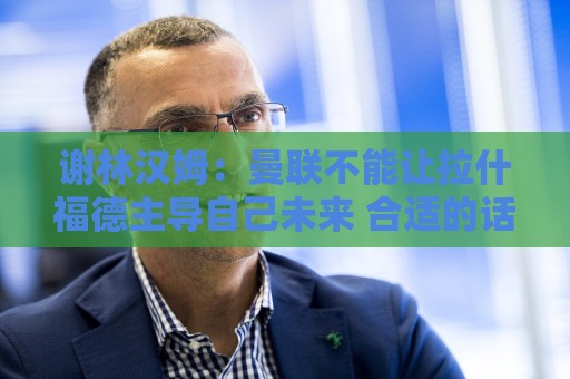 谢林汉姆:曼联不能让拉什福德主导自己未来 合适的话可让他归队 谢林汉姆:曼联不能让拉什福德主导自己未来 合适的话可让他归队