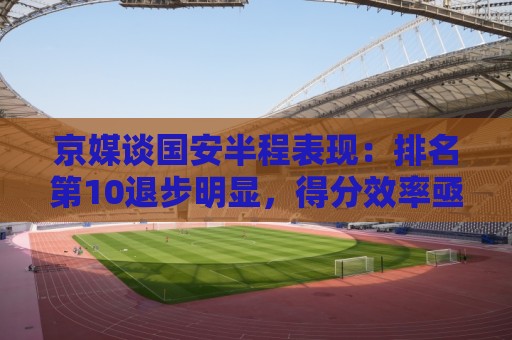 京媒谈国安半程表现:排名第10退步明显,得分效率亟待提升 京媒谈国安半程表现:排名第10退步明显,得分效率亟待提升
