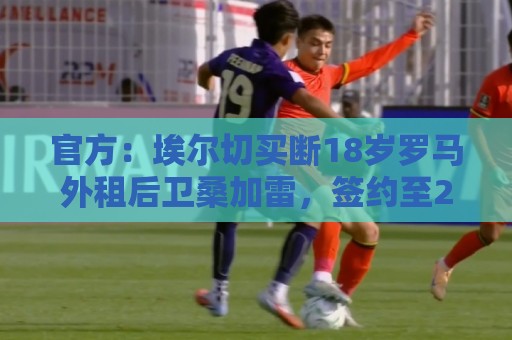 官方:埃尔切买断18岁罗马外租后卫桑加雷,签约至2031年 官方:埃尔切买断18岁罗马外租后卫桑加雷,签约至2031年