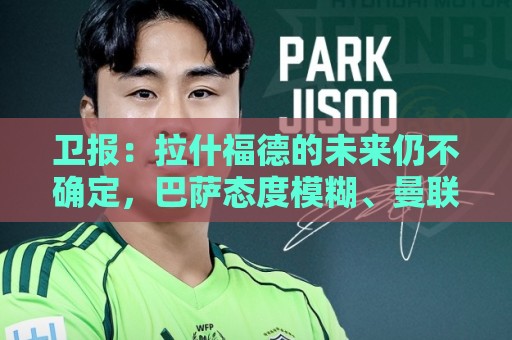 卫报:拉什福德的未来仍不确定,巴萨态度模糊、曼联要价2600万镑 卫报:拉什福德的未来仍不确定,巴萨态度模糊、曼联要价2600万镑