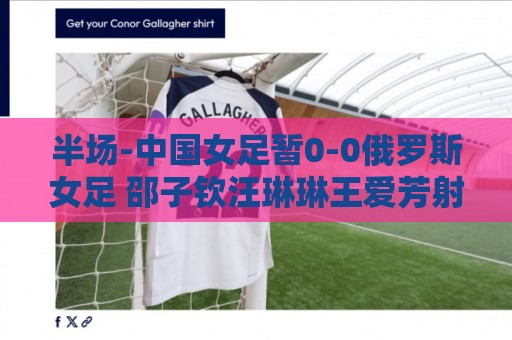 半场-中国女足暂0-0俄罗斯女足 邵子钦汪琳琳王爱芳射门打高