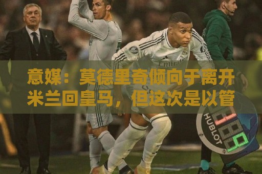 意媒:莫德里奇倾向于离开米兰回皇马,但这次是以管理层身份回归 意媒:莫德里奇倾向于离开米兰回皇马,但这次是以管理层身份回归