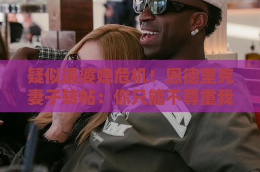 疑似遇婆媳危机!恩德里克妻子转帖:你只能不尊重我这个母亲一次 疑似遇婆媳危机!恩德里克妻子转帖:你只能不尊重我这个母亲一次