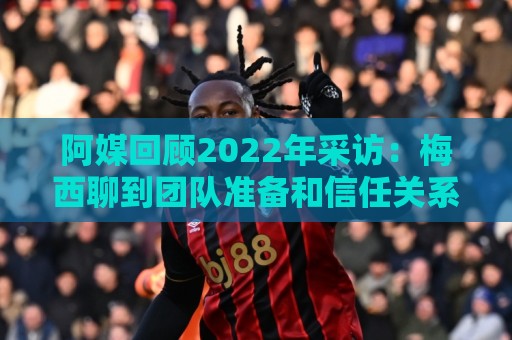阿媒回顾2022年采访:梅西聊到团队准备和信任关系时落泪了 阿媒回顾2022年采访:梅西聊到团队准备和信任关系时落泪了