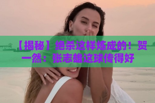 【揭秘】绝杀这样炼成的!贺一然:张志雄这球传得好 【揭秘】绝杀这样炼成的!贺一然:张志雄这球传得好