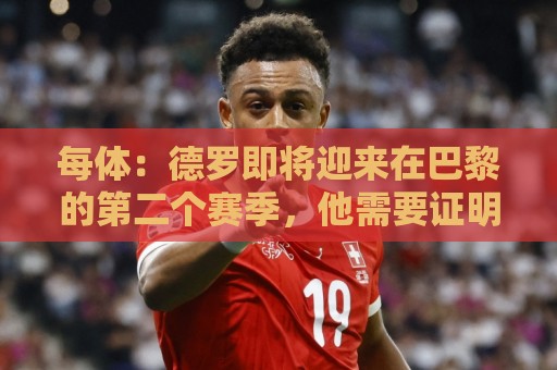 每体：德罗即将迎来在巴黎的第二个赛季，他需要证明自己已准备好
