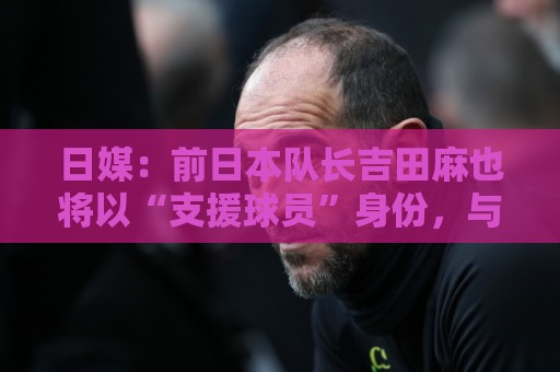 日媒:前日本队长吉田麻也将以“支援球员”身份,与日本队会合 日媒:前日本队长吉田麻也将以“支援球员”身份,与日本队会合