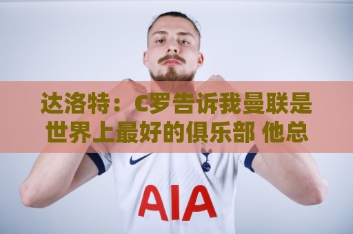达洛特:C罗告诉我曼联是世界上最好的俱乐部 他总是在尝试新事物 达洛特:C罗告诉我曼联是世界上最好的俱乐部 他总是在尝试新事物